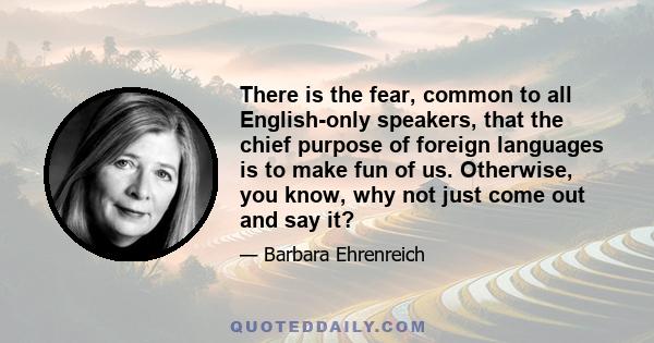 There is the fear, common to all English-only speakers, that the chief purpose of foreign languages is to make fun of us. Otherwise, you know, why not just come out and say it?