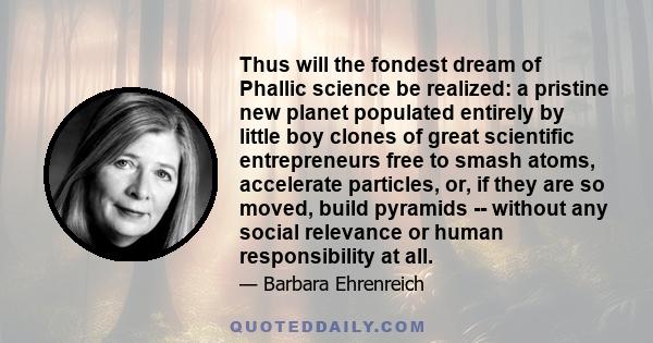 Thus will the fondest dream of Phallic science be realized: a pristine new planet populated entirely by little boy clones of great scientific entrepreneurs free to smash atoms, accelerate particles, or, if they are so