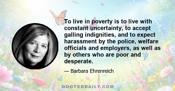 To live in poverty is to live with constant uncertainty, to accept galling indignities, and to expect harassment by the police, welfare officials and employers, as well as by others who are poor and desperate.