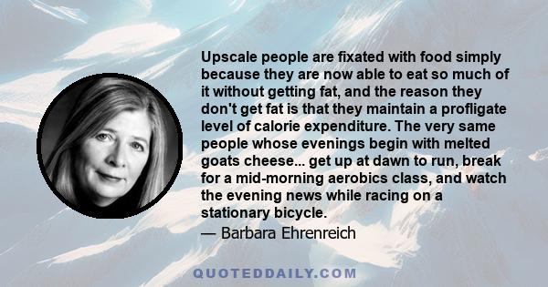 Upscale people are fixated with food simply because they are now able to eat so much of it without getting fat, and the reason they don't get fat is that they maintain a profligate level of calorie expenditure. The very 