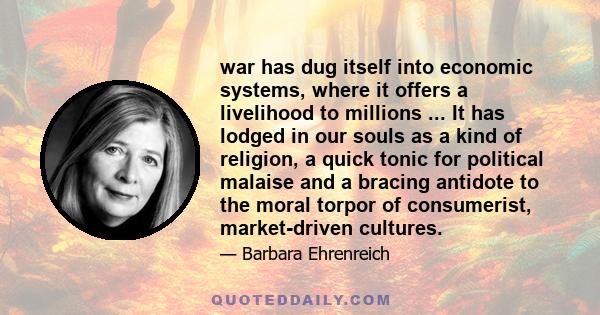 war has dug itself into economic systems, where it offers a livelihood to millions ... It has lodged in our souls as a kind of religion, a quick tonic for political malaise and a bracing antidote to the moral torpor of