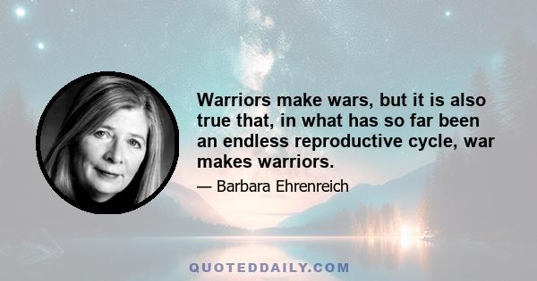 Warriors make wars, but it is also true that, in what has so far been an endless reproductive cycle, war makes warriors.