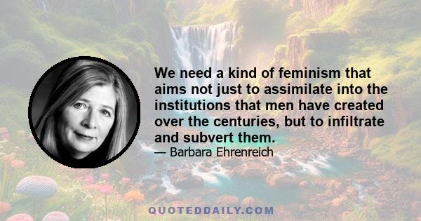 We need a kind of feminism that aims not just to assimilate into the institutions that men have created over the centuries, but to infiltrate and subvert them.