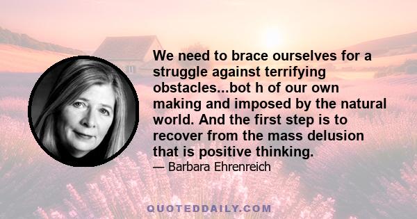 We need to brace ourselves for a struggle against terrifying obstacles...bot h of our own making and imposed by the natural world. And the first step is to recover from the mass delusion that is positive thinking.