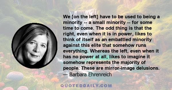 We [on the left] have to be used to being a minority -- a small minority -- for some time to come. The odd thing is that the right, even when it is in power, likes to think of itself as an embattled minority against