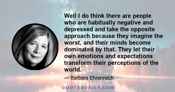 Well I do think there are people who are habitually negative and depressed and take the opposite approach because they imagine the worst, and their minds become dominated by that. They let their own emotions and