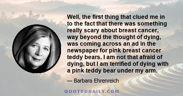 Well, the first thing that clued me in to the fact that there was something really scary about breast cancer, way beyond the thought of dying, was coming across an ad in the newspaper for pink breast cancer teddy bears. 