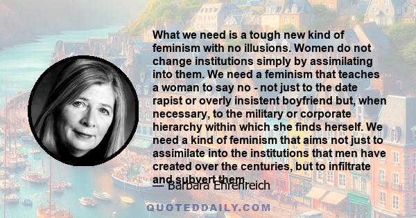 What we need is a tough new kind of feminism with no illusions. Women do not change institutions simply by assimilating into them. We need a feminism that teaches a woman to say no - not just to the date rapist or