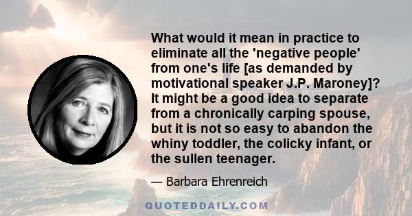 What would it mean in practice to eliminate all the 'negative people' from one's life [as demanded by motivational speaker J.P. Maroney]? It might be a good idea to separate from a chronically carping spouse, but it is