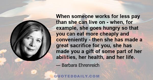 When someone works for less pay than she can live on - when, for example, she goes hungry so that you can eat more cheaply and conveniently - then she has made a great sacrifice for you, she has made you a gift of some