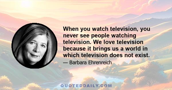 When you watch television, you never see people watching television. We love television because it brings us a world in which television does not exist.