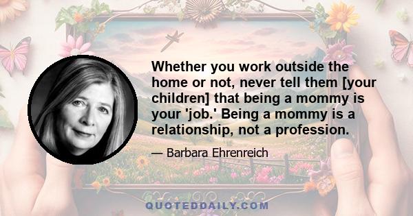 Whether you work outside the home or not, never tell them [your children] that being a mommy is your 'job.' Being a mommy is a relationship, not a profession.