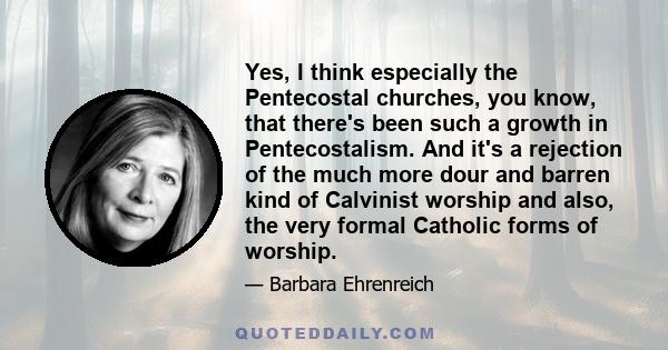 Yes, I think especially the Pentecostal churches, you know, that there's been such a growth in Pentecostalism. And it's a rejection of the much more dour and barren kind of Calvinist worship and also, the very formal