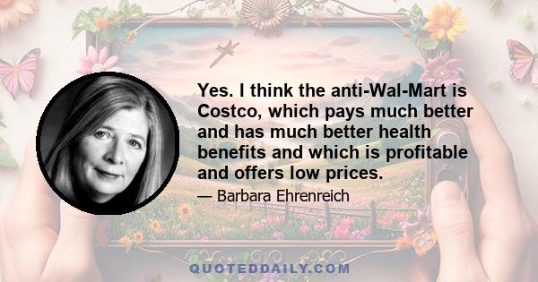 Yes. I think the anti-Wal-Mart is Costco, which pays much better and has much better health benefits and which is profitable and offers low prices.