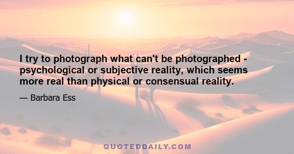 I try to photograph what can't be photographed - psychological or subjective reality, which seems more real than physical or consensual reality.