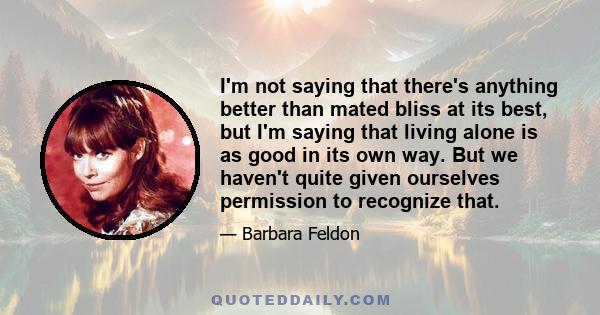 I'm not saying that there's anything better than mated bliss at its best, but I'm saying that living alone is as good in its own way. But we haven't quite given ourselves permission to recognize that.