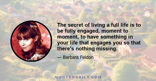 The secret of living a full life is to be fully engaged, moment to moment, to have something in your life that engages you so that there's nothing missing.