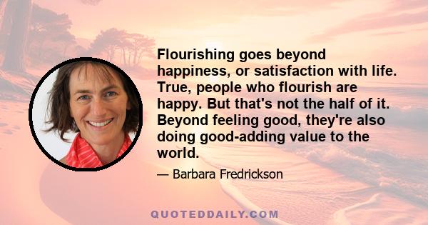 Flourishing goes beyond happiness, or satisfaction with life. True, people who flourish are happy. But that's not the half of it. Beyond feeling good, they're also doing good-adding value to the world.