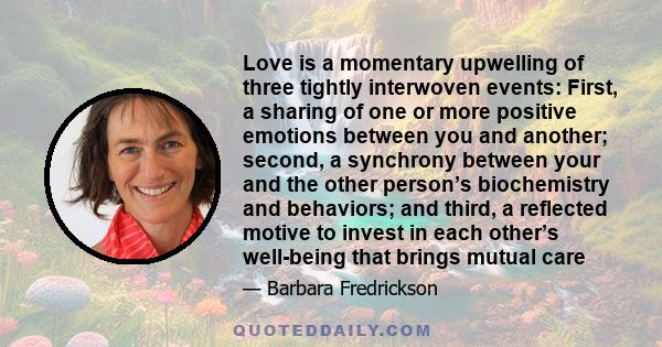 Love is a momentary upwelling of three tightly interwoven events: First, a sharing of one or more positive emotions between you and another; second, a synchrony between your and the other person’s biochemistry and