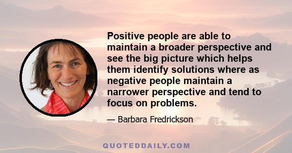 Positive people are able to maintain a broader perspective and see the big picture which helps them identify solutions where as negative people maintain a narrower perspective and tend to focus on problems.