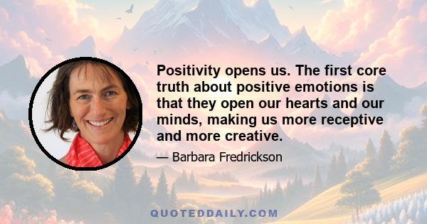 Positivity opens us. The first core truth about positive emotions is that they open our hearts and our minds, making us more receptive and more creative.