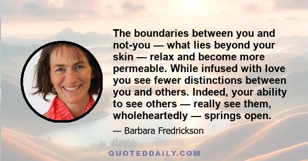 The boundaries between you and not-you — what lies beyond your skin — relax and become more permeable. While infused with love you see fewer distinctions between you and others. Indeed, your ability to see others —