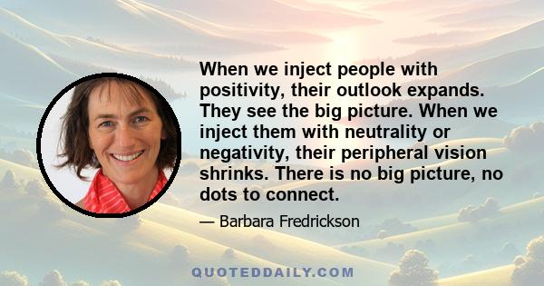 When we inject people with positivity, their outlook expands. They see the big picture. When we inject them with neutrality or negativity, their peripheral vision shrinks. There is no big picture, no dots to connect.