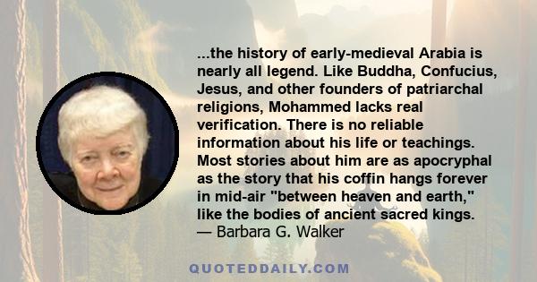 ...the history of early-medieval Arabia is nearly all legend. Like Buddha, Confucius, Jesus, and other founders of patriarchal religions, Mohammed lacks real verification. There is no reliable information about his life 