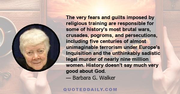 The very fears and guilts imposed by religious training are responsible for some of history's most brutal wars, crusades, pogroms, and persecutions, including five centuries of almost unimaginable terrorism under