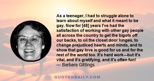 As a teenager, I had to struggle alone to learn about myself and what it meant to be gay. Now for [48] years I've had the satisfaction of working with other gay people all across the country to get the bigots off our