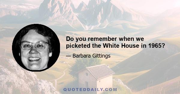Do you remember when we picketed the White House in 1965?