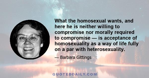 What the homosexual wants, and here he is neither willing to compromise nor morally required to compromise — is acceptance of homosexuality as a way of life fully on a par with heterosexuality.