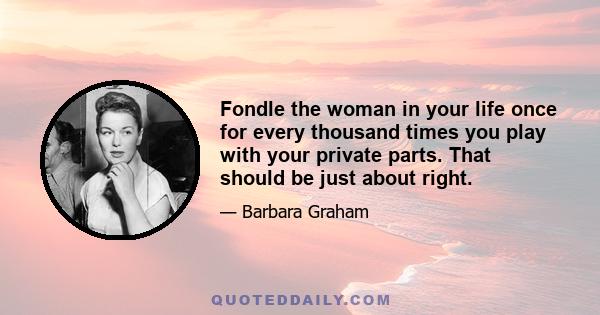 Fondle the woman in your life once for every thousand times you play with your private parts. That should be just about right.