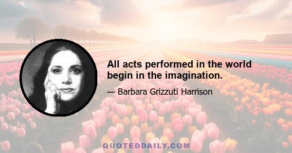 All acts performed in the world begin in the imagination.