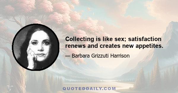 Collecting is like sex; satisfaction renews and creates new appetites.