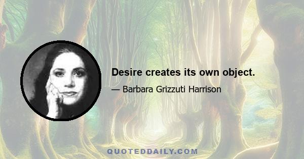 Desire creates its own object.