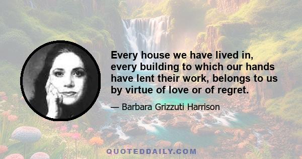 Every house we have lived in, every building to which our hands have lent their work, belongs to us by virtue of love or of regret.