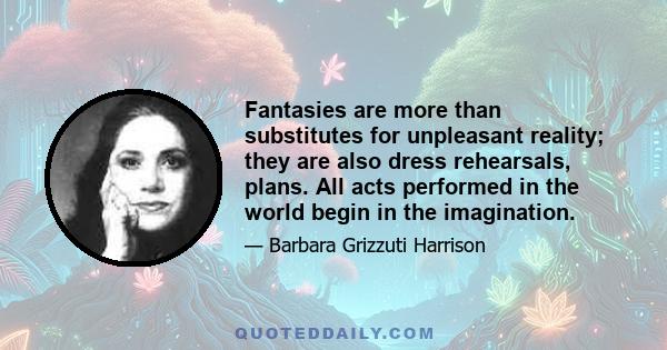 Fantasies are more than substitutes for unpleasant reality; they are also dress rehearsals, plans. All acts performed in the world begin in the imagination.