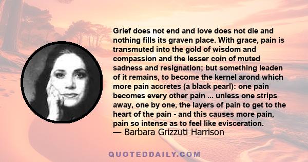 Grief does not end and love does not die and nothing fills its graven place. With grace, pain is transmuted into the gold of wisdom and compassion and the lesser coin of muted sadness and resignation; but something