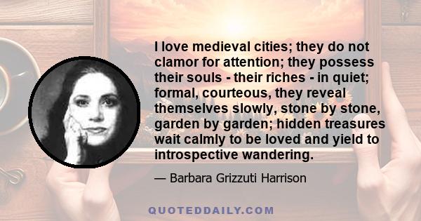 I love medieval cities; they do not clamor for attention; they possess their souls - their riches - in quiet; formal, courteous, they reveal themselves slowly, stone by stone, garden by garden; hidden treasures wait