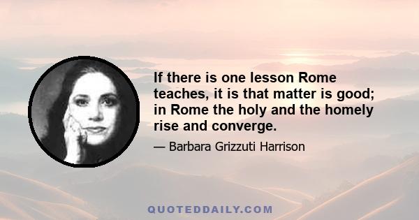 If there is one lesson Rome teaches, it is that matter is good; in Rome the holy and the homely rise and converge.