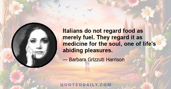 Italians do not regard food as merely fuel. They regard it as medicine for the soul, one of life's abiding pleasures.