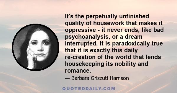 It's the perpetually unfinished quality of housework that makes it oppressive - it never ends, like bad psychoanalysis, or a dream interrupted. It is paradoxically true that it is exactly this daily re-creation of the