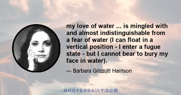 my love of water ... is mingled with and almost indistinguishable from a fear of water (I can float in a vertical position - I enter a fugue state - but I cannot bear to bury my face in water).