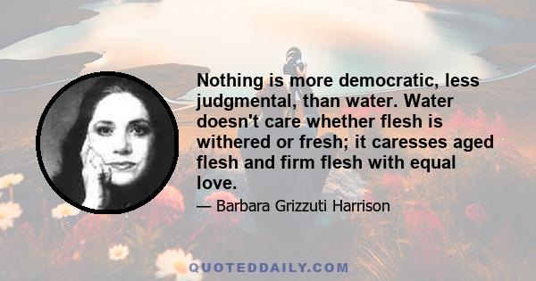 Nothing is more democratic, less judgmental, than water. Water doesn't care whether flesh is withered or fresh; it caresses aged flesh and firm flesh with equal love.