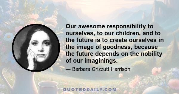 Our awesome responsibility to ourselves, to our children, and to the future is to create ourselves in the image of goodness, because the future depends on the nobility of our imaginings.