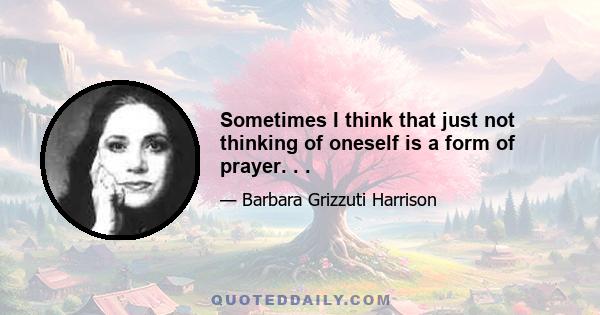 Sometimes I think that just not thinking of oneself is a form of prayer. . .