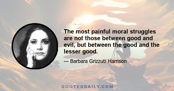 The most painful moral struggles are not those between good and evil, but between the good and the lesser good.