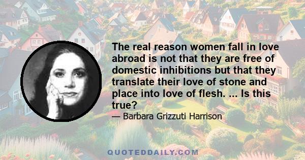 The real reason women fall in love abroad is not that they are free of domestic inhibitions but that they translate their love of stone and place into love of flesh. ... Is this true?