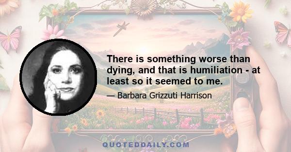 There is something worse than dying, and that is humiliation - at least so it seemed to me.